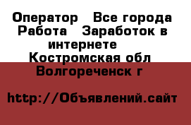 Оператор - Все города Работа » Заработок в интернете   . Костромская обл.,Волгореченск г.